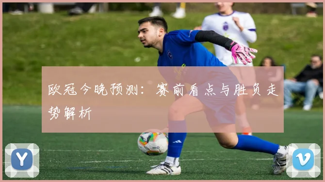 欧冠今晚预测：赛前看点与胜负走势解析