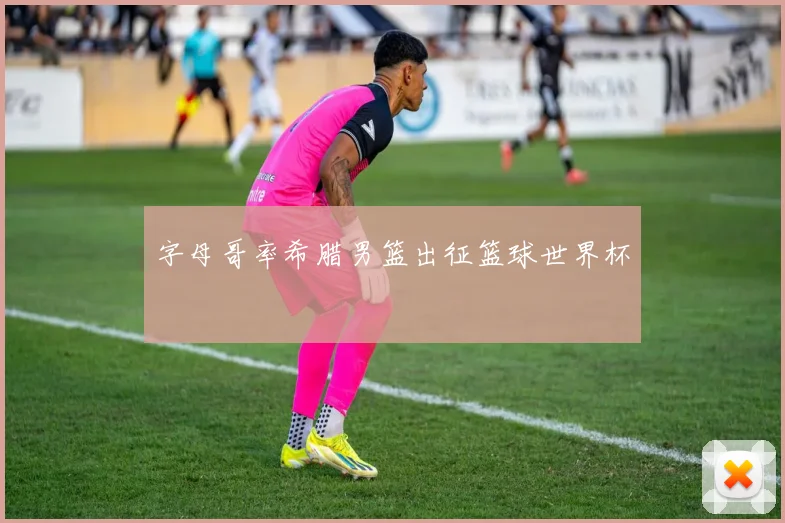 字母哥率希腊男篮出征篮球世界杯