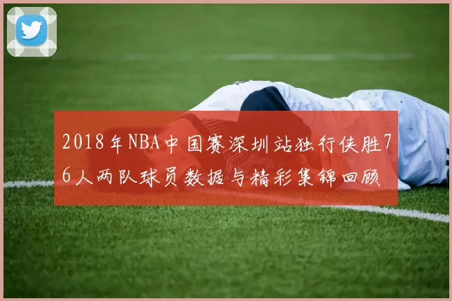 2018年NBA中国赛深圳站独行侠胜76人两队球员数据与精彩集锦回顾