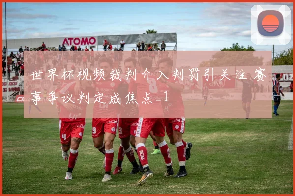 世界杯视频裁判介入判罚引关注 赛事争议判定成焦点_1