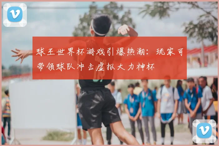 球王世界杯游戏引爆热潮:玩家可带领球队冲击虚拟大力神杯