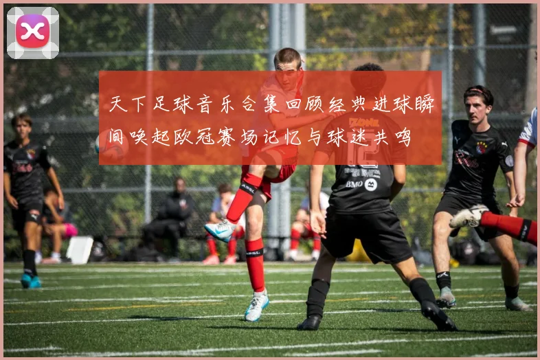 天下足球音乐合集回顾经典进球瞬间唤起欧冠赛场记忆与球迷共鸣