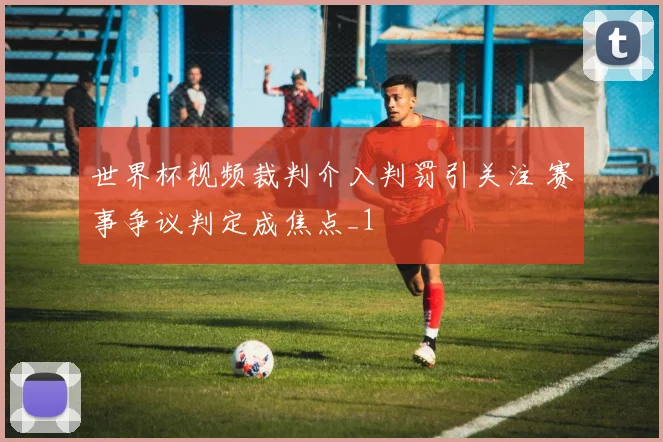 世界杯视频裁判介入判罚引关注 赛事争议判定成焦点_1