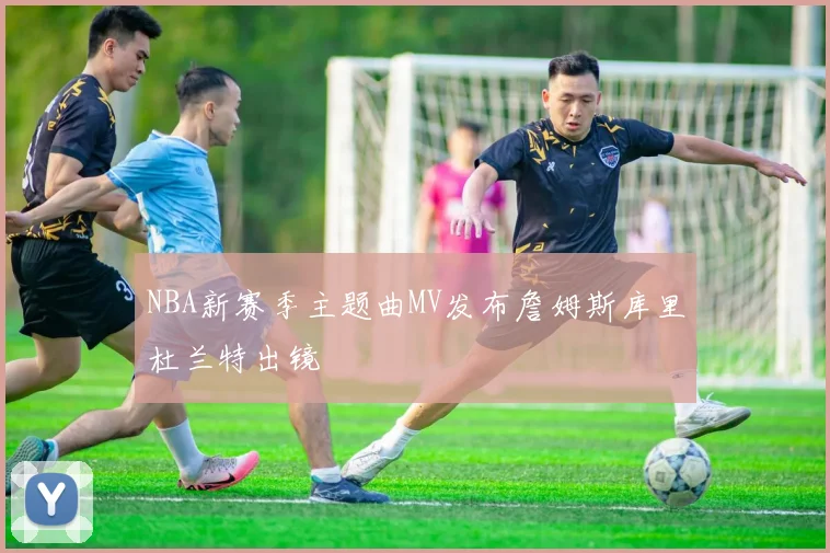 NBA新赛季主题曲MV发布詹姆斯库里杜兰特出镜