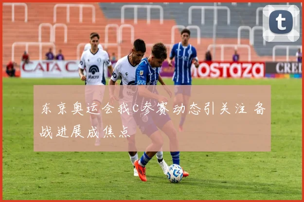 东京奥运会我c参赛动态引关注 备战进展成焦点