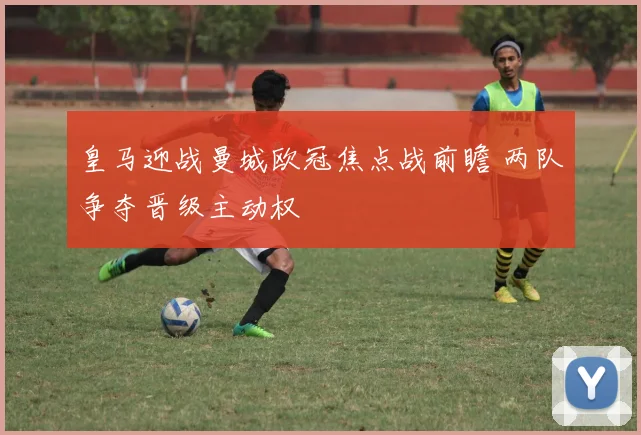皇马迎战曼城欧冠焦点战前瞻 两队争夺晋级主动权