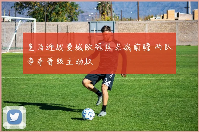 皇马迎战曼城欧冠焦点战前瞻 两队争夺晋级主动权