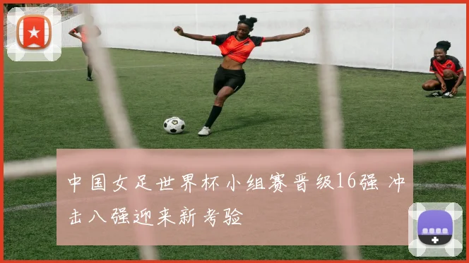 中国女足世界杯小组赛晋级16强 冲击八强迎来新考验