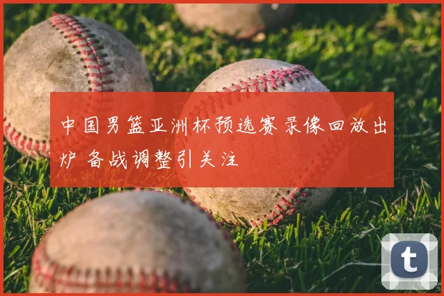 中国男篮亚洲杯预选赛录像回放出炉 备战调整引关注