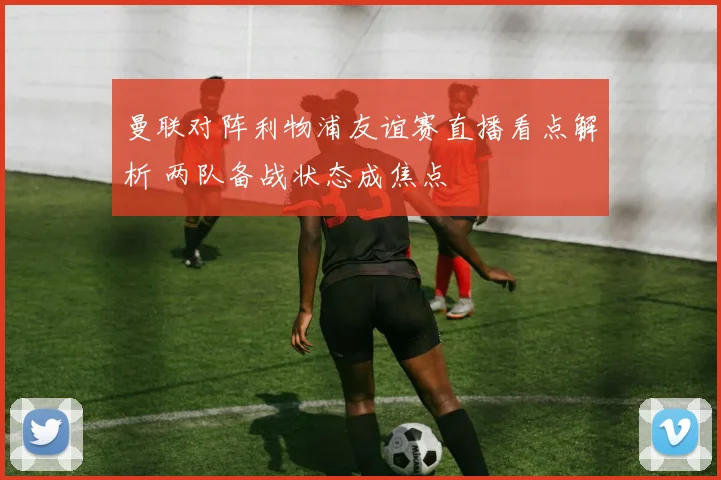 曼联对阵利物浦友谊赛直播看点解析 两队备战状态成焦点