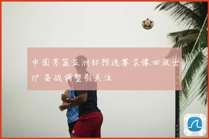 中国男篮亚洲杯预选赛录像回放出炉 备战调整引关注