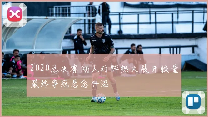 2020总决赛湖人对阵热火展开较量最终争冠悬念升温