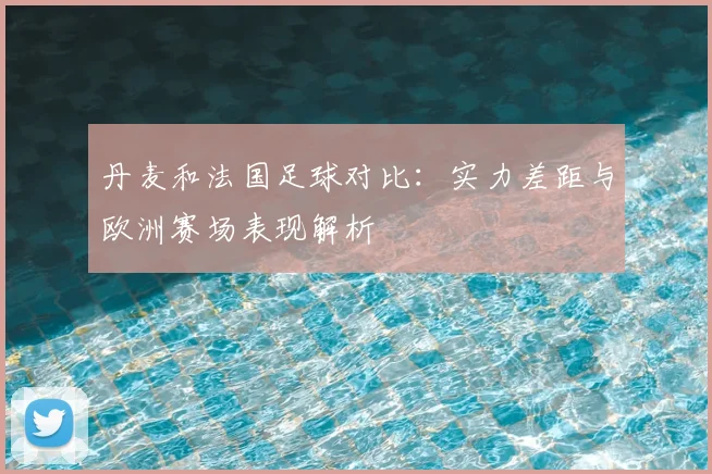 丹麦和法国足球对比：实力差距与欧洲赛场表现解析