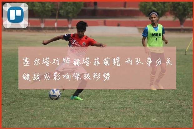 塞尔塔对阵赫塔菲前瞻 两队争分关键战或影响保级形势