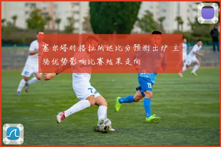 塞尔塔对格拉纳达比分预测出炉 主场优势影响比赛结果走向