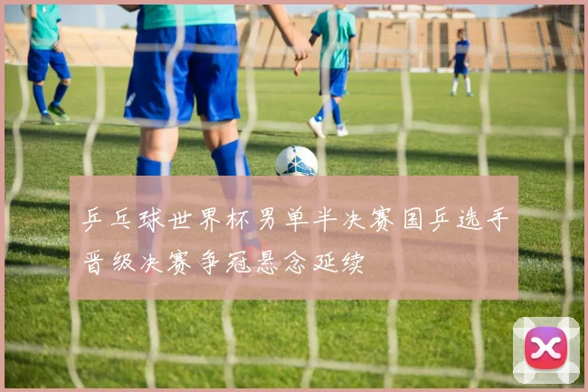 乒乓球世界杯男单半决赛国乒选手晋级决赛争冠悬念延续