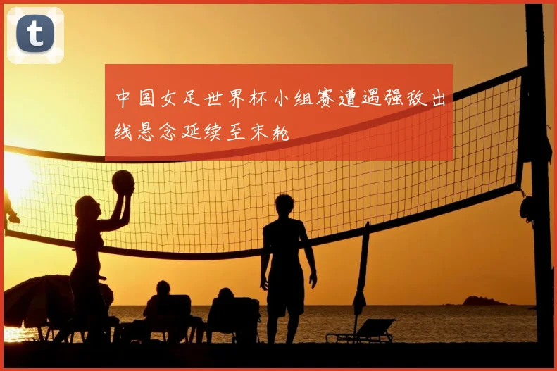 中国女足世界杯小组赛遭遇强敌出线悬念延续至末轮