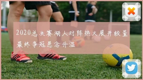 2020总决赛湖人对阵热火展开较量最终争冠悬念升温