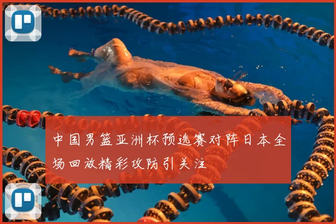 中国男篮亚洲杯预选赛对阵日本全场回放精彩攻防引关注