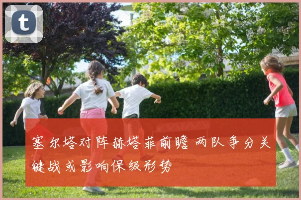 塞尔塔对阵赫塔菲前瞻 两队争分关键战或影响保级形势