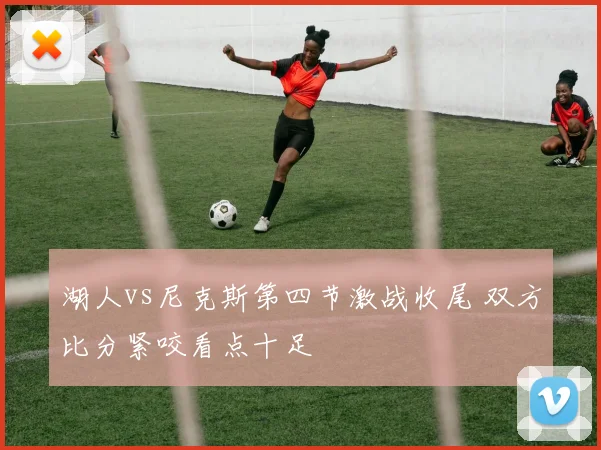 湖人vs尼克斯第四节激战收尾 双方比分紧咬看点十足