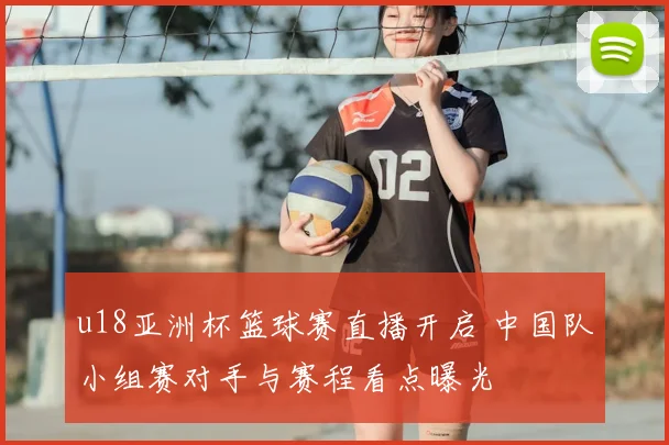 u18亚洲杯篮球赛直播开启 中国队小组赛对手与赛程看点曝光