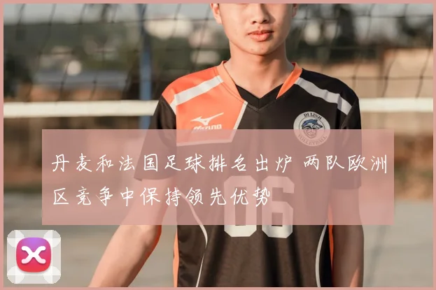 丹麦和法国足球排名出炉 两队欧洲区竞争中保持领先优势