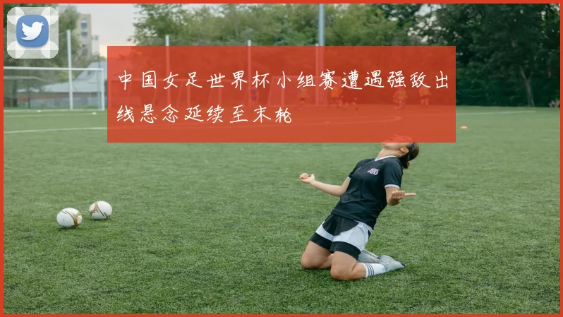 中国女足世界杯小组赛遭遇强敌出线悬念延续至末轮