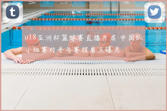 u18亚洲杯篮球赛直播开启 中国队小组赛对手与赛程看点曝光