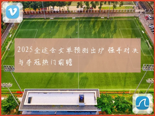 2025全运会女单预测出炉 强手对决与夺冠热门前瞻