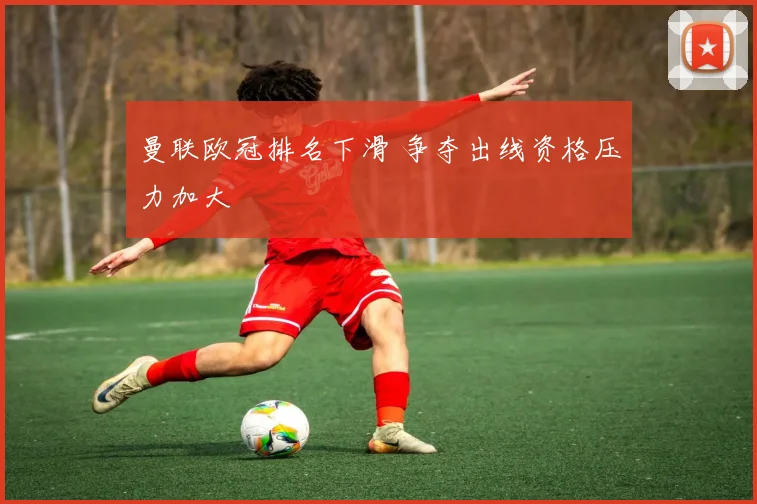 曼联欧冠排名下滑 争夺出线资格压力加大