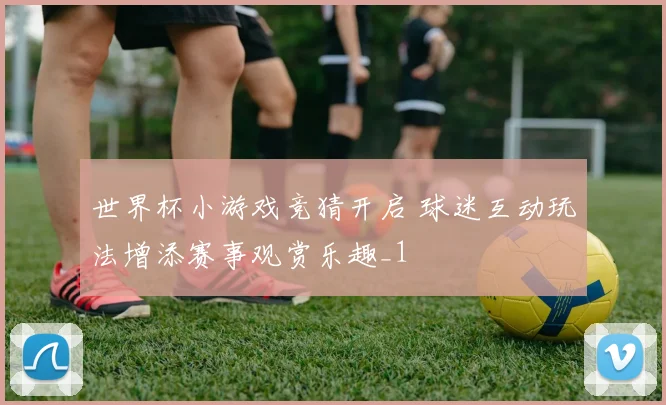 世界杯小游戏竞猜开启 球迷互动玩法增添赛事观赏乐趣_1