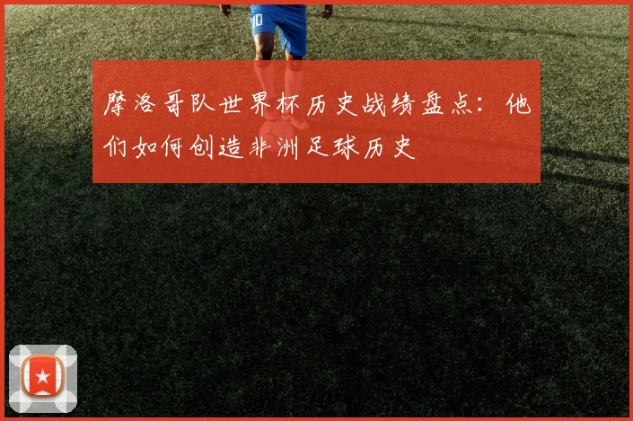 摩洛哥队世界杯历史战绩盘点:他们如何创造非洲足球历史
