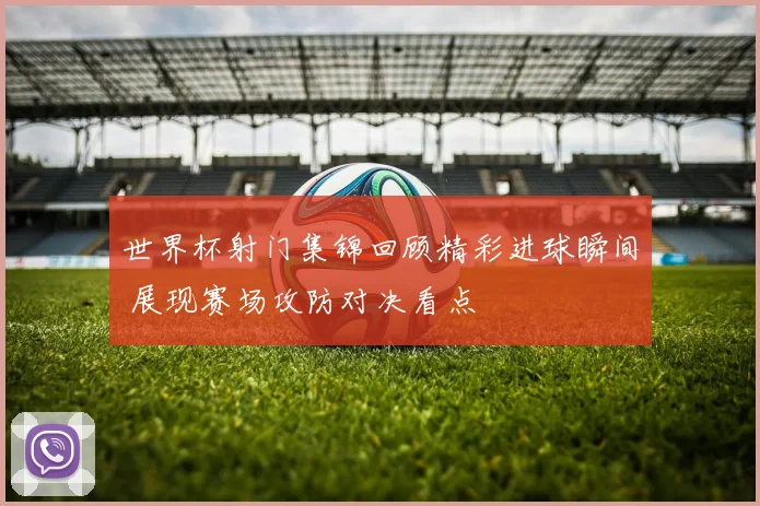 世界杯射门集锦回顾精彩进球瞬间 展现赛场攻防对决看点