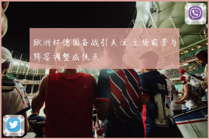 欧洲杯德国备战引关注 主场前景与阵容调整成焦点