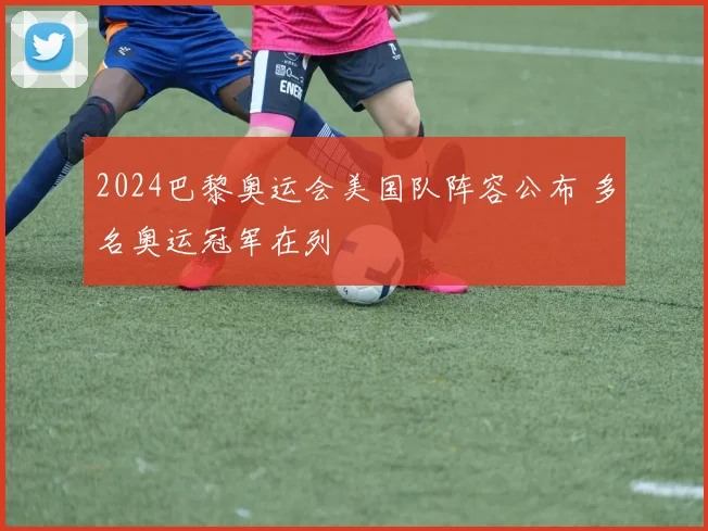 2024巴黎奥运会美国队阵容公布 多名奥运冠军在列
